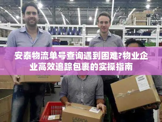 安泰物流单号查询遇到困难?物业企业高效追踪包裹的实操指南