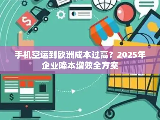 手机空运到欧洲成本过高？2025年企业降本增效全方案