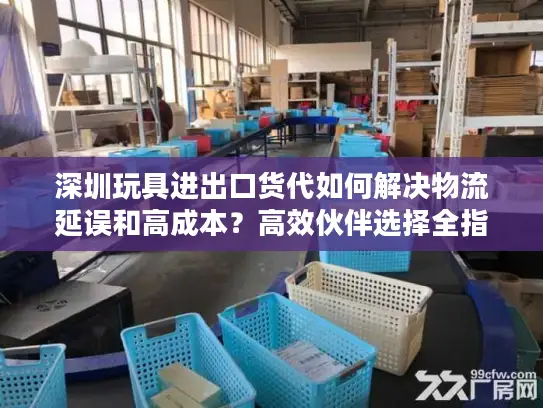深圳玩具进出口货代如何解决物流延误和高成本？高效伙伴选择全指南