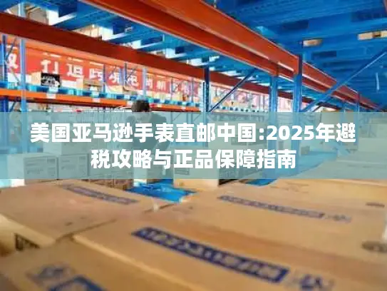 美国亚马逊手表直邮中国:2025年避税攻略与正品保障指南