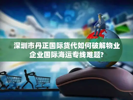 深圳市丹正国际货代如何破解物业企业国际海运专线难题?