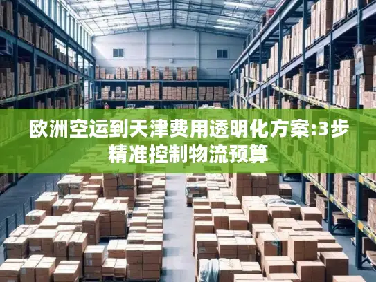 欧洲空运到天津费用透明化方案:3步精准控制物流预算