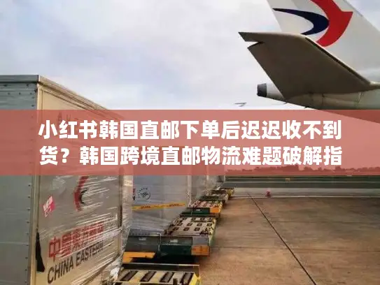 小红书韩国直邮下单后迟迟收不到货？韩国跨境直邮物流难题破解指南