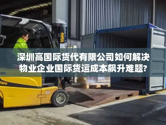 深圳高国际货代有限公司如何解决物业企业国际货运成本飙升难题?