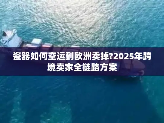 瓷器如何空运到欧洲卖掉?2025年跨境卖家全链路方案