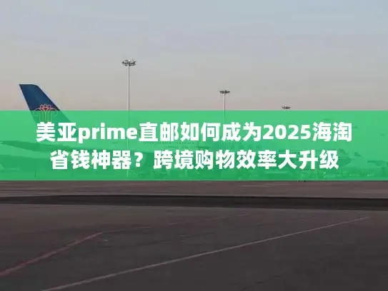美亚prime直邮如何成为2025海淘省钱神器？跨境购物效率大升级