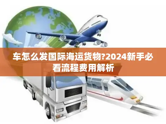 车怎么发国际海运货物?2024新手必看流程费用解析