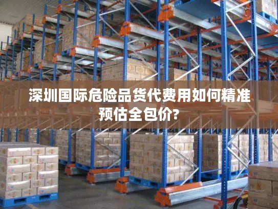 深圳国际危险品货代费用如何精准预估全包价?