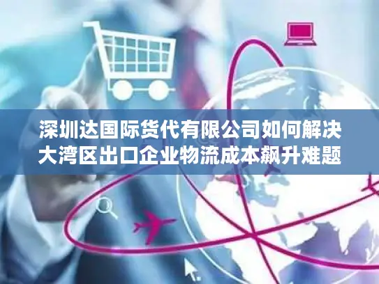 深圳达国际货代有限公司如何解决大湾区出口企业物流成本飙升难题？