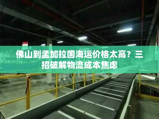 佛山到孟加拉国海运价格太高？三招破解物流成本焦虑