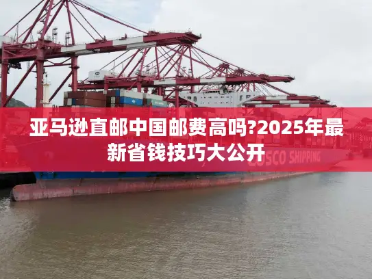 亚马逊直邮中国邮费高吗?2025年最新省钱技巧大公开