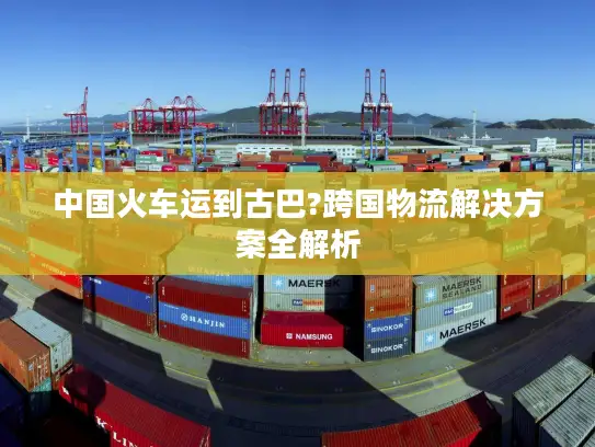 中国火车运到古巴?跨国物流解决方案全解析