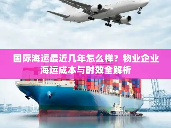国际海运最近几年怎么样？物业企业海运成本与时效全解析