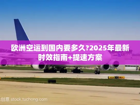 欧洲空运到国内要多久?2025年最新时效指南+提速方案