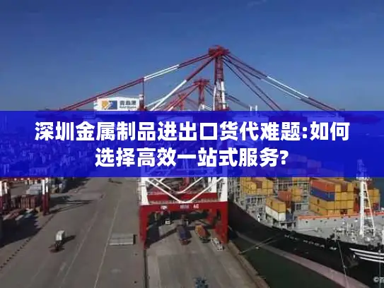 深圳金属制品进出口货代难题:如何选择高效一站式服务?