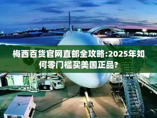 梅西百货官网直邮全攻略:2025年如何零门槛买美国正品?