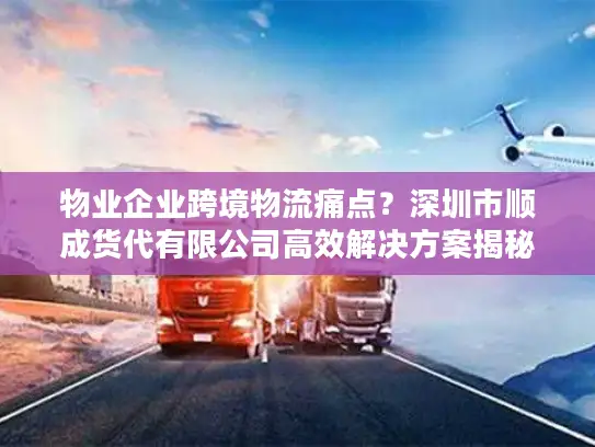 物业企业跨境物流痛点？深圳市顺成货代有限公司高效解决方案揭秘