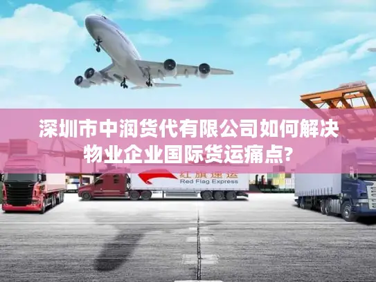 深圳市中润货代有限公司如何解决物业企业国际货运痛点?