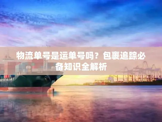 物流单号是运单号吗？包裹追踪必备知识全解析