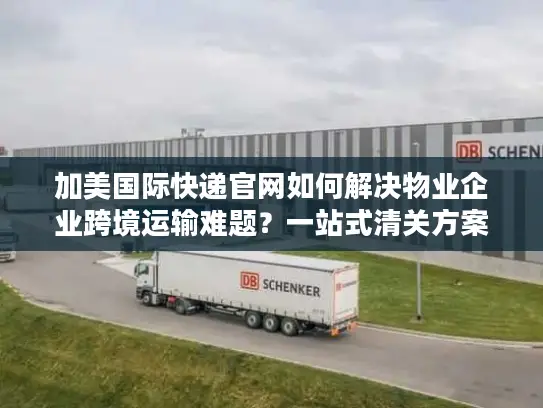 加美国际快递官网如何解决物业企业跨境运输难题？一站式清关方案解析