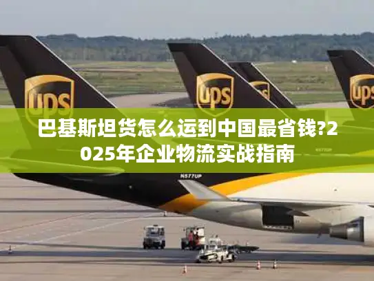 巴基斯坦货怎么运到中国最省钱?2025年企业物流实战指南