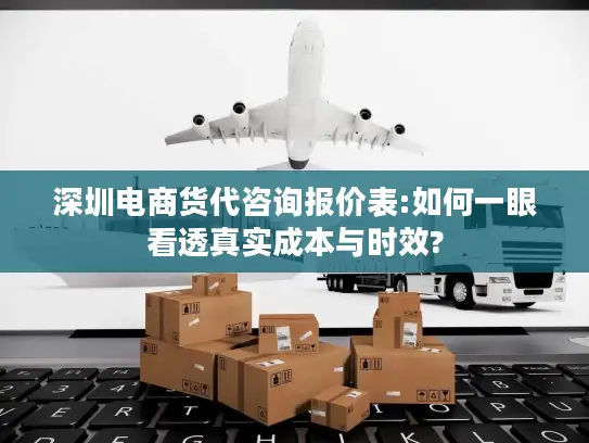 深圳电商货代咨询报价表:如何一眼看透真实成本与时效?