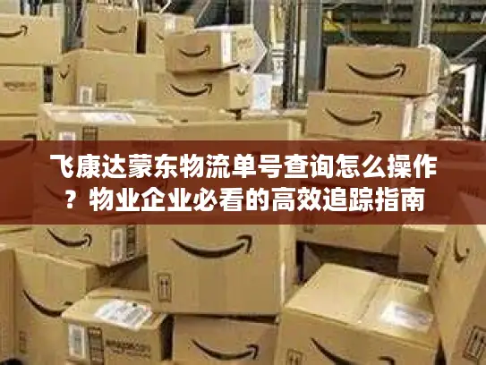 飞康达蒙东物流单号查询怎么操作？物业企业必看的高效追踪指南