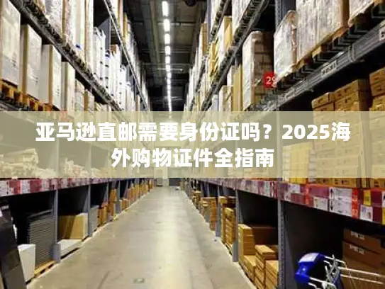 亚马逊直邮需要身份证吗？2025海外购物证件全指南