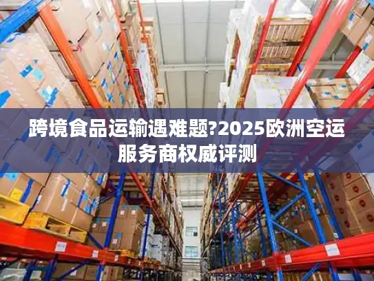 跨境食品运输遇难题?2025欧洲空运服务商权威评测
