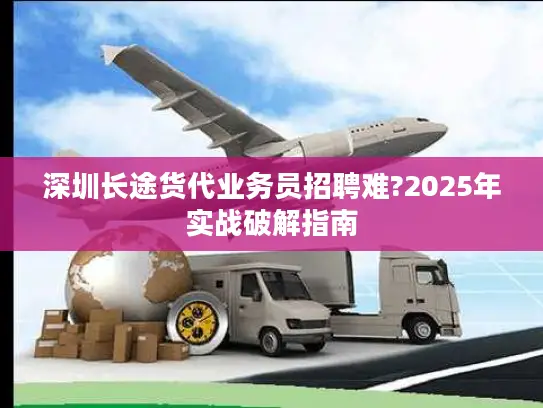 深圳长途货代业务员招聘难?2025年实战破解指南