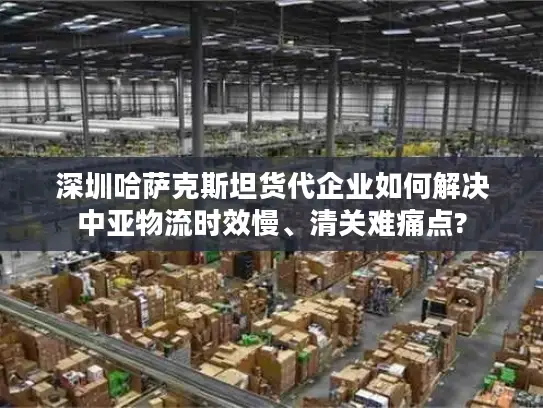 深圳哈萨克斯坦货代企业如何解决中亚物流时效慢、清关难痛点?