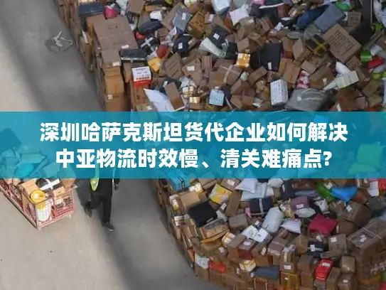 深圳哈萨克斯坦货代企业如何解决中亚物流时效慢、清关难痛点?