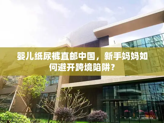 婴儿纸尿裤直邮中国，新手妈妈如何避开跨境陷阱？