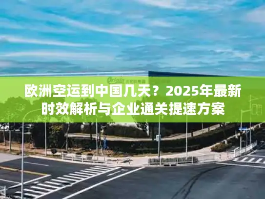 欧洲空运到中国几天？2025年最新时效解析与企业通关提速方案