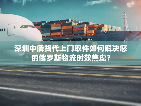 深圳中俄货代上门取件如何解决您的俄罗斯物流时效焦虑？