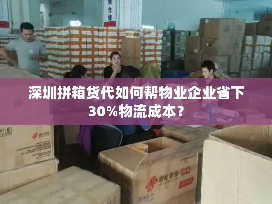深圳拼箱货代如何帮物业企业省下30%物流成本？