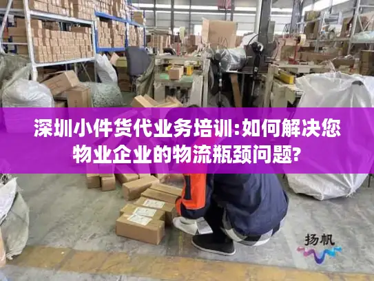 深圳小件货代业务培训:如何解决您物业企业的物流瓶颈问题?