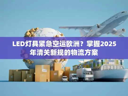 LED灯具紧急空运欧洲？掌握2025年清关新规的物流方案