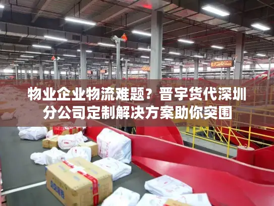 物业企业物流难题？晋宇货代深圳分公司定制解决方案助你突围