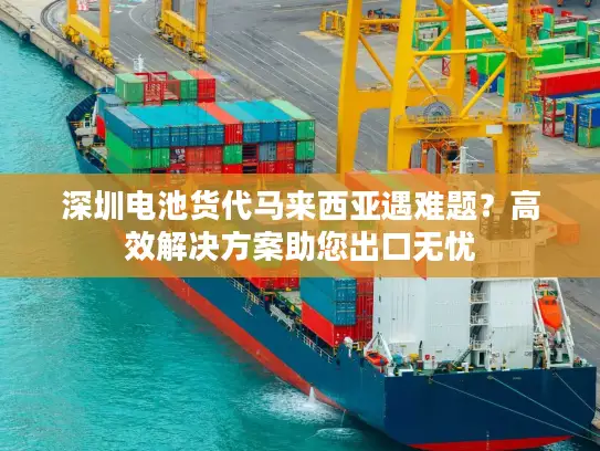 深圳电池货代马来西亚遇难题？高效解决方案助您出口无忧