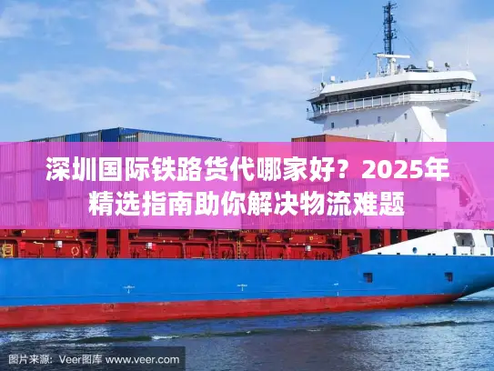 深圳国际铁路货代哪家好？2025年精选指南助你解决物流难题