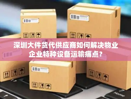 深圳大件货代供应商如何解决物业企业特种设备运输痛点？