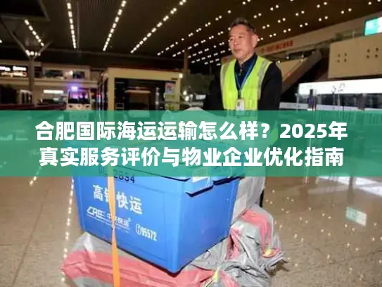 合肥国际海运运输怎么样？2025年真实服务评价与物业企业优化指南