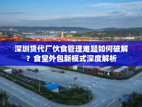 深圳货代厂伙食管理难题如何破解？食堂外包新模式深度解析
