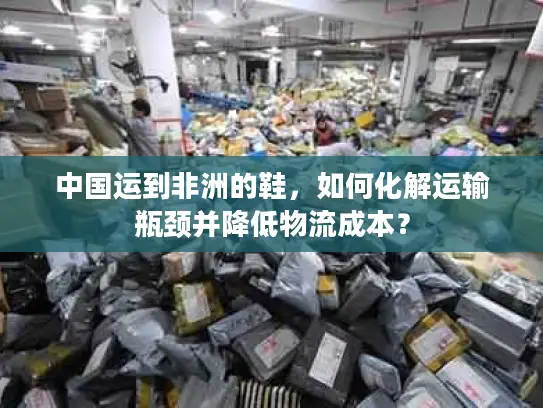 中国运到非洲的鞋，如何化解运输瓶颈并降低物流成本？