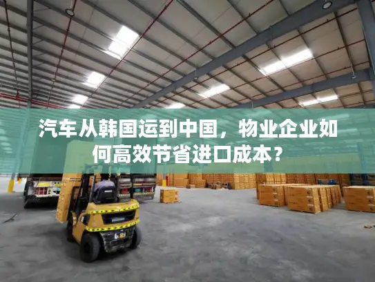 汽车从韩国运到中国，物业企业如何高效节省进口成本？