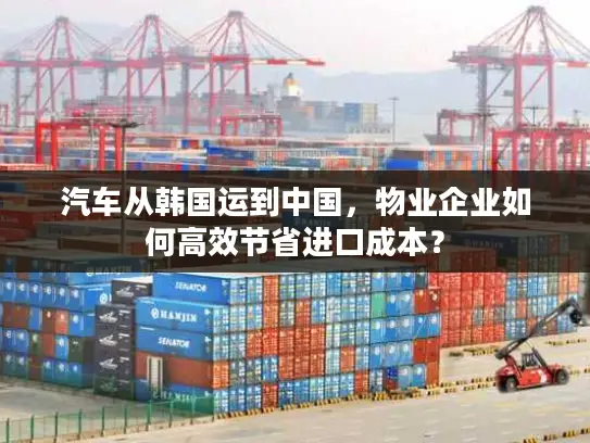 汽车从韩国运到中国，物业企业如何高效节省进口成本？