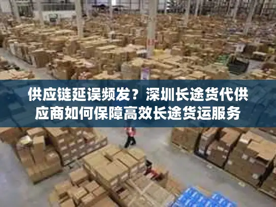 供应链延误频发？深圳长途货代供应商如何保障高效长途货运服务