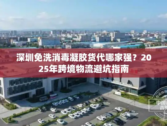 深圳免洗消毒凝胶货代哪家强？2025年跨境物流避坑指南