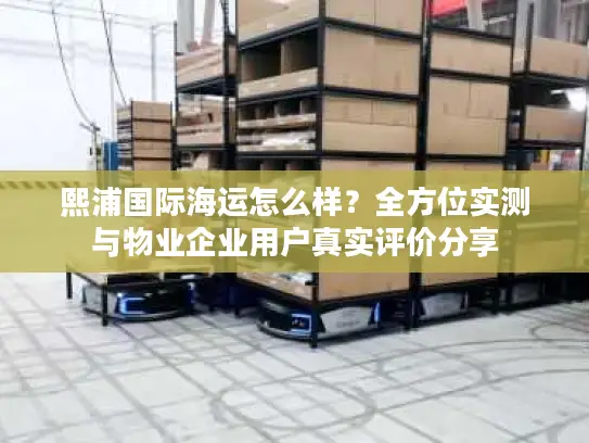 熙浦国际海运怎么样?全方位实测与物业企业用户真实评价分享 熙浦国际海运怎么样?全方位实测与物业企业用户真实评价分享